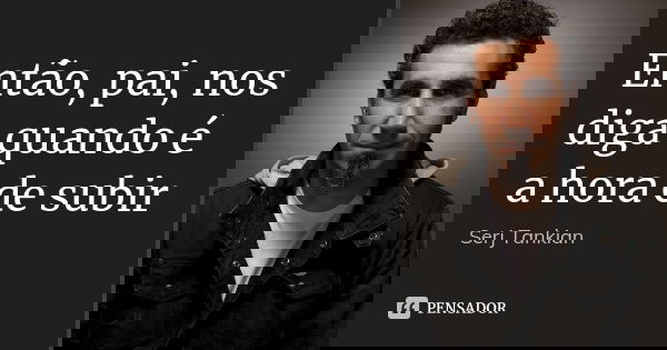 Então, pai, nos diga quando é a hora de subir... Frase de Serj Tankian.