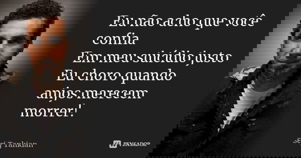 Eu não acho que você confia Em meu suicídio justo Eu choro quando anjos merecem morrer!... Frase de Serj Tankian.