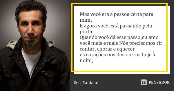 Mas você era a pessoa certa para mim, E agora você está passando pela porta, Quando você dá esse passo,eu amo você mais e mais Nós precisamos rir, cantar, chora... Frase de Serj tankian.