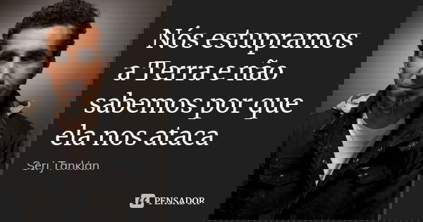 Nós estupramos a Terra e não sabemos por que ela nos ataca... Frase de Serj Tankian.