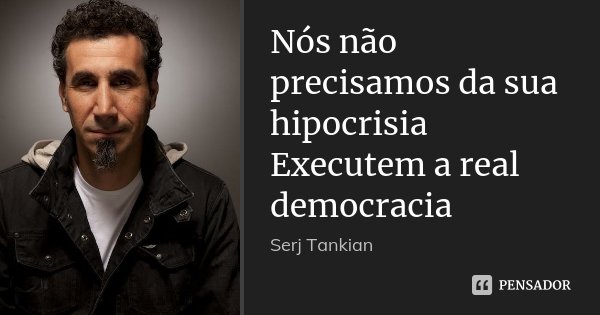 Nós não precisamos da sua hipocrisia Executem a real democracia... Frase de Serj Tankian.