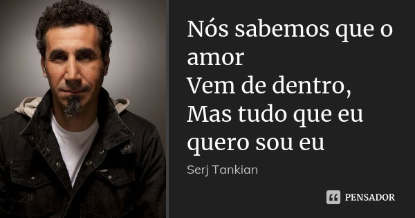 Nós sabemos que o amor Vem de dentro, Mas tudo que eu quero sou eu... Frase de Serj Tankian.