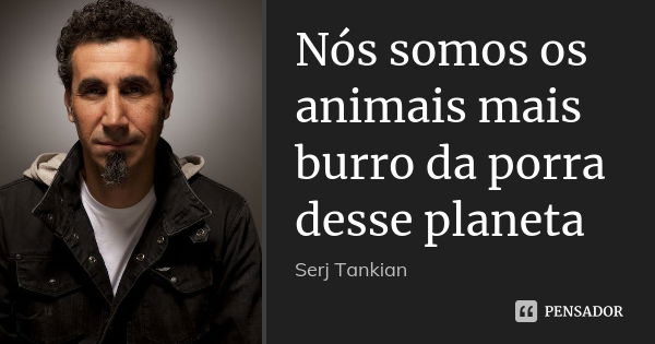 Nós somos os animais mais burro da porra desse planeta... Frase de Serj Tankian.