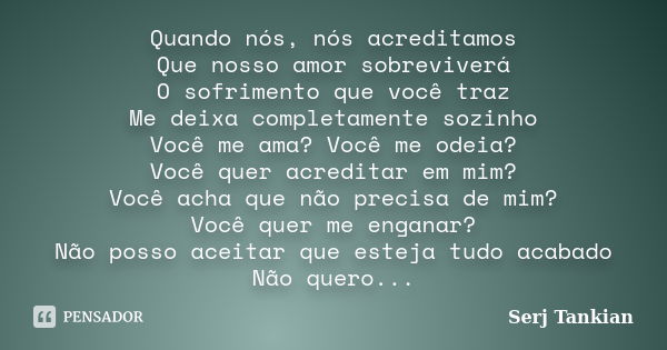 Quando nós, nós acreditamos Que nosso amor sobreviverá O sofrimento que você traz Me deixa completamente sozinho Você me ama? Você me odeia? Você quer acreditar... Frase de Serj tankian.