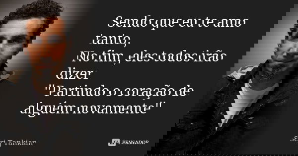 Sendo que eu te amo tanto, No fim, eles todos irão dizer "Partindo o coração de alguém novamente"... Frase de Serj tankian.