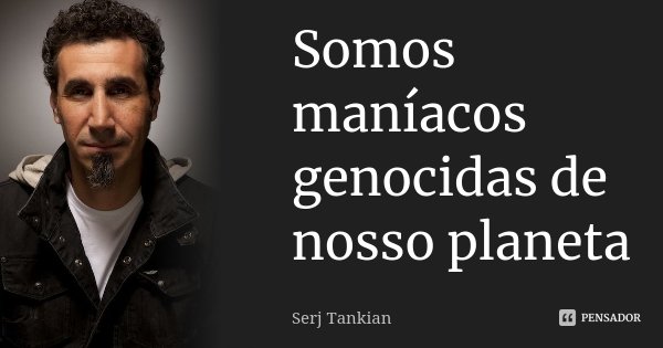 Somos maníacos genocidas de nosso planeta... Frase de Serj Tankian.