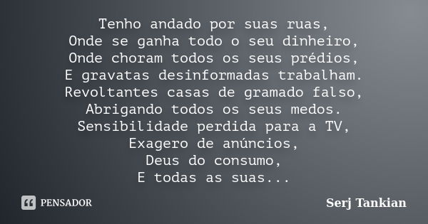 Tenho andado por suas ruas, Onde se ganha todo o seu dinheiro, Onde choram todos os seus prédios, E gravatas desinformadas trabalham. Revoltantes casas de grama... Frase de Serj Tankian.