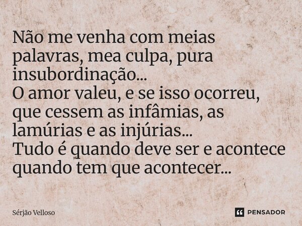 Não me venha com meias palavras, mea culpa, pura insubordinação... O amor valeu, e se isso ocorreu, que cessem as infâmias, as lamúrias e as injúrias... Tudo é... Frase de Sérjão Velloso.