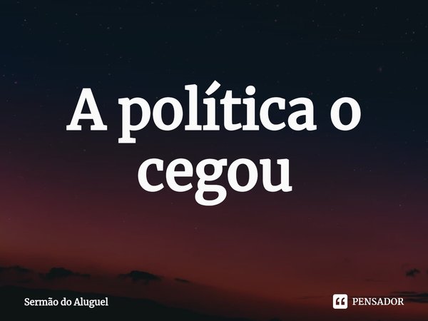 ⁠A política o cegou... Frase de Sermão do Aluguel.