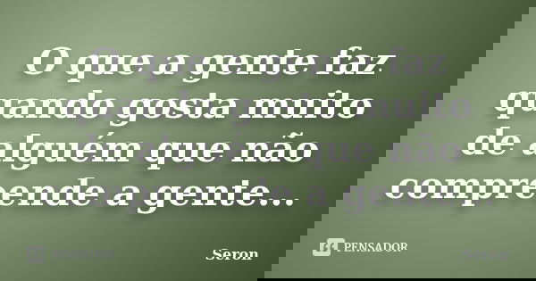 O que a gente faz quando gosta muito de alguém que não compreende a gente...... Frase de Seron.