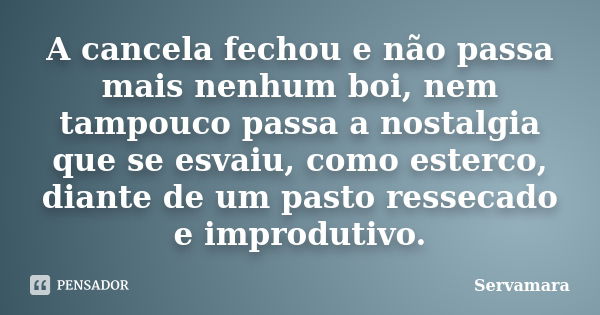 A cancela fechou e não passa mais nenhum boi, nem tampouco passa a nostalgia que se esvaiu, como esterco, diante de um pasto ressecado e improdutivo.... Frase de Servamara.