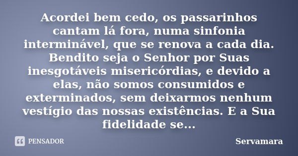 Acordei bem cedo, os passarinhos cantam lá fora, numa sinfonia interminável, que se renova a cada dia. Bendito seja o Senhor por Suas inesgotáveis misericórdias... Frase de Servamara.