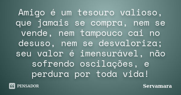 Amigo é um tesouro valioso, que jamais se compra, nem se vende, nem tampouco cai no desuso, nem se desvaloriza; seu valor é imensurável, não sofrendo oscilações... Frase de Servamara.