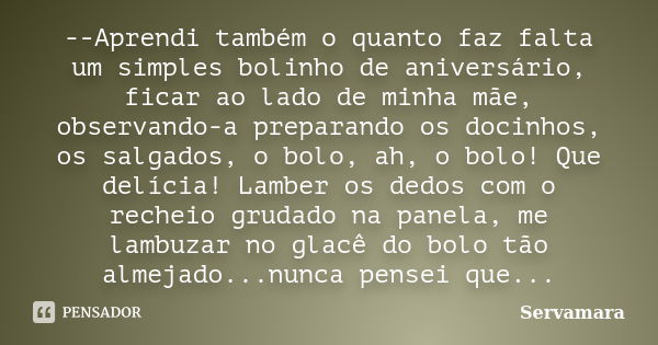 --Aprendi também o quanto faz falta um simples bolinho de aniversário, ficar ao lado de minha mãe, observando-a preparando os docinhos, os salgados, o bolo, ah,... Frase de Servamara.