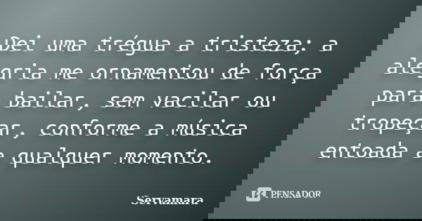 Dei uma trégua a tristeza; a alegria me ornamentou de força para bailar, sem vacilar ou tropeçar, conforme a música entoada a qualquer momento.... Frase de Servamara.