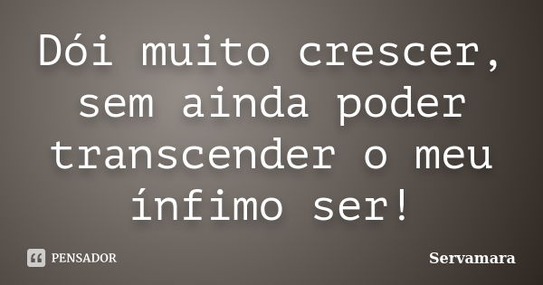 Dói muito crescer, sem ainda poder transcender o meu ínfimo ser!... Frase de Servamara.