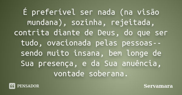 É preferível ser nada (na visão mundana), sozinha, rejeitada, contrita diante de Deus, do que ser tudo, ovacionada pelas pessoas-- sendo muito insana, bem longe... Frase de Servamara.