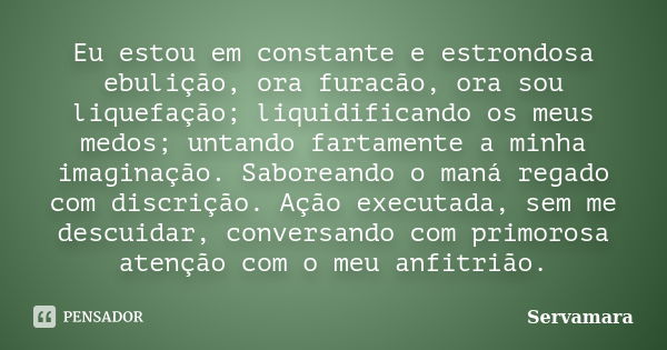 Eu estou em constante e estrondosa ebulição, ora furacão, ora sou liquefação; liquidificando os meus medos; untando fartamente a minha imaginação. Saboreando o ... Frase de Servamara.