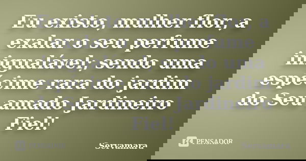 Eu existo, mulher flor, a exalar o seu perfume inigualável; sendo uma espécime rara do jardim do Seu amado Jardineiro Fiel!... Frase de Servamara.