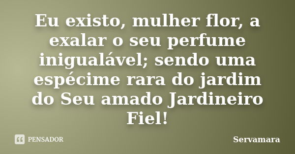 Eu existo, mulher flor, a exalar o seu perfume inigualável; sendo uma espécime rara do jardim do Seu amado Jardineiro Fiel!... Frase de Servamara.