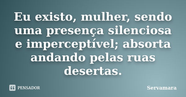 Eu existo, mulher, sendo uma presença silenciosa e imperceptível; absorta andando pelas ruas desertas.... Frase de Servamara.