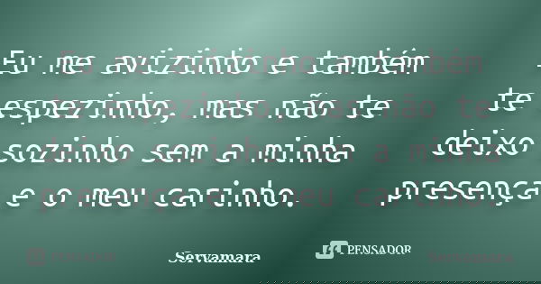 Eu me avizinho e também te espezinho, mas não te deixo sozinho sem a minha presença e o meu carinho.... Frase de Servamara.