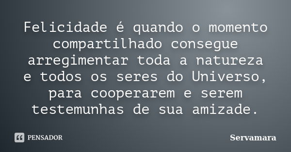 Felicidade é quando o momento compartilhado consegue arregimentar toda a natureza e todos os seres do Universo, para cooperarem e serem testemunhas de sua amiza... Frase de Servamara.