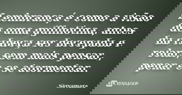 Lembrança é como a visão de uma guilhotina, antes da cabeça ser decepada e rolar, sem mais pensar, penar e se atormentar.... Frase de Servamara.