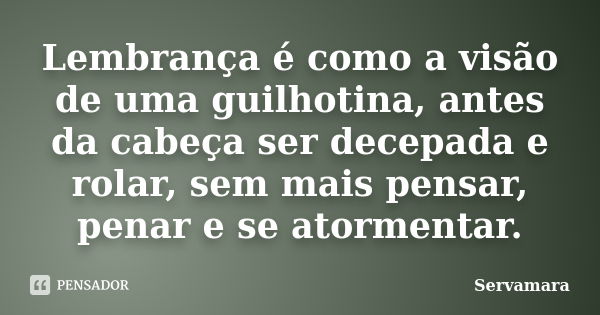 Lembrança é como a visão de uma guilhotina, antes da cabeça ser decepada e rolar, sem mais pensar, penar e se atormentar.... Frase de Servamara.