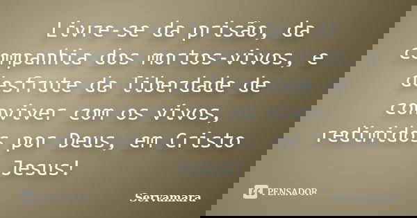 Livre-se da prisão, da companhia dos mortos-vivos, e desfrute da liberdade de conviver com os vivos, redimidos por Deus, em Cristo Jesus!... Frase de Servamara.