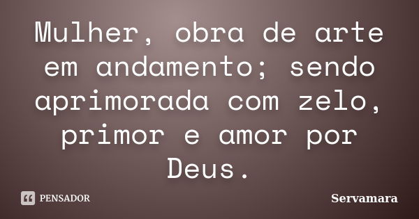 Mulher, obra de arte em andamento; sendo aprimorada com zelo, primor e amor por Deus.... Frase de Servamara.