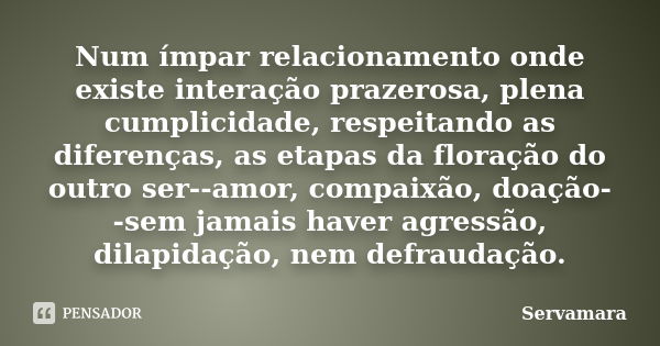 Num ímpar relacionamento onde existe interação prazerosa, plena cumplicidade, respeitando as diferenças, as etapas da floração do outro ser--amor, compaixão, do... Frase de Servamara.