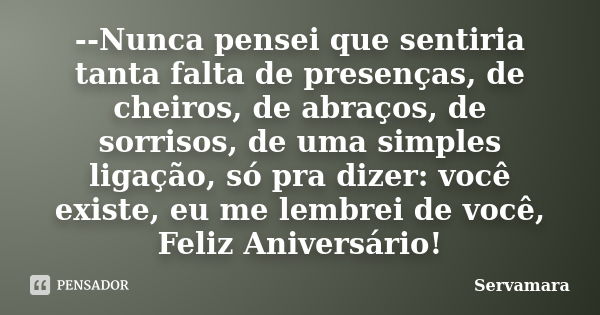 --Nunca pensei que sentiria tanta falta de presenças, de cheiros, de abraços, de sorrisos, de uma simples ligação, só pra dizer: você existe, eu me lembrei de v... Frase de Servamara.