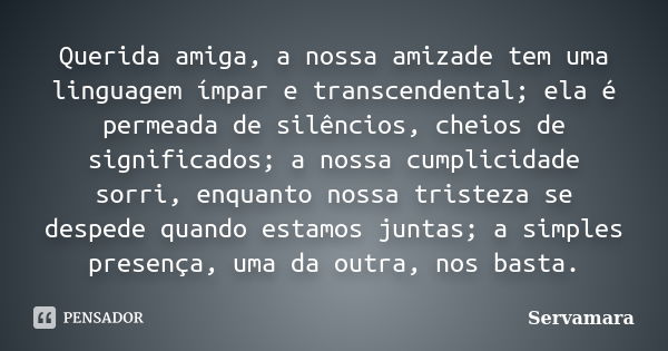 Querida amiga, a nossa amizade tem uma linguagem ímpar e transcendental; ela é permeada de silêncios, cheios de significados; a nossa cumplicidade sorri, enquan... Frase de Servamara.