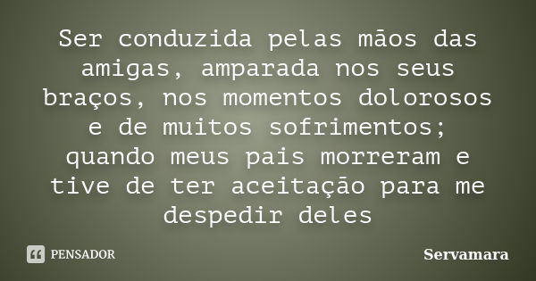 Ser conduzida pelas mãos das amigas, amparada nos seus braços, nos momentos dolorosos e de muitos sofrimentos; quando meus pais morreram e tive de ter aceitação... Frase de Servamara.