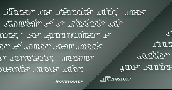 Tocar na ferida dói, mas também é o início da cura; se aproximar e tocar é amar sem mais adiar o contato, mesmo que sobrevenha nova dor.... Frase de Servamara.