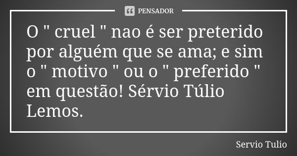 O " cruel " nao é ser preterido por alguém que se ama; e sim o " motivo " ou o " preferido " em questão! Sérvio Túlio Lemos.... Frase de Sérvio Túlio.