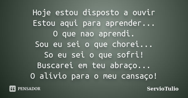 Hoje estou disposto a ouvir Estou aqui para aprender... O que nao aprendi. Sou eu sei o que chorei... So eu sei o que sofri! Buscarei em teu abraço... O alívio ... Frase de ServioTulio.