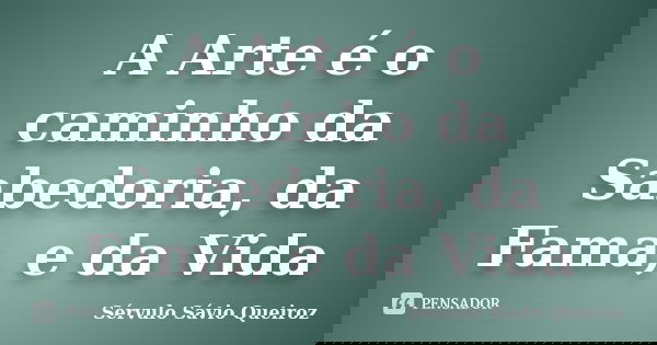A Arte é o caminho da Sabedoria, da Fama, e da Vida... Frase de Sérvulo Sávio Queiroz.