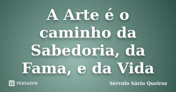 A Arte é o caminho da Sabedoria, da Fama, e da Vida... Frase de Sérvulo Sávio Queiroz.