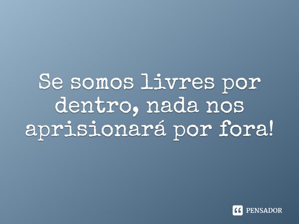Se somos livres por dentro, nada nos aprisionará por fora!