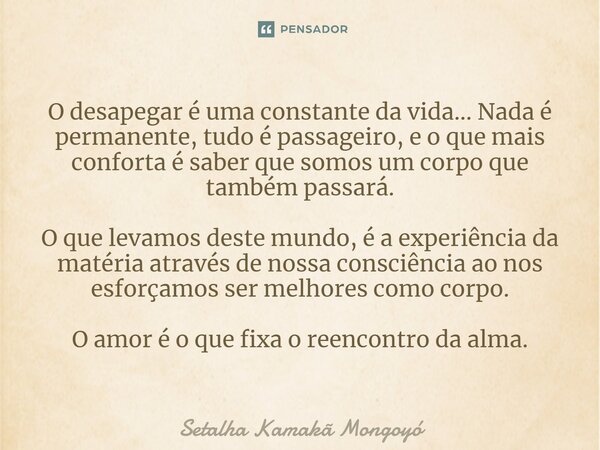 O desapegar é uma constante da vida... Nada é permanente, tudo é passageiro, e o que mais conforta é saber que somos um corpo que também passará. O que levamos... Frase de Setalha Kamakã Mongoyó.