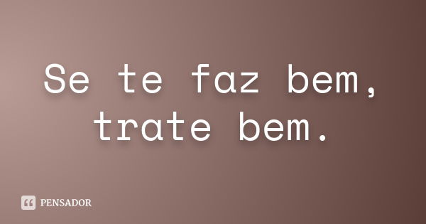 Se te faz bem, trate bem.