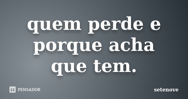 quem perde e porque acha que tem.... Frase de setenove.