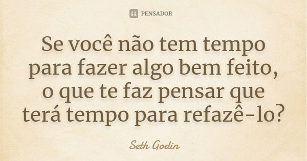 Se você não tem tempo para fazer algo bem feito, o que te faz pensar que terá tempo para refazê-lo?... Frase de Seth Godin.