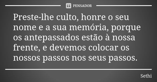 Preste-lhe culto, honre o seu nome e a sua memória, porque os antepassados estão à nossa frente, e devemos colocar os nossos passos nos seus passos.... Frase de Sethi.