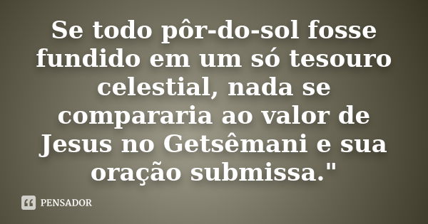 Se todo pôr-do-sol fosse fundido em um só tesouro celestial, nada se compararia ao valor de Jesus no Getsêmani e sua oração submissa."... Frase de Anônimo.