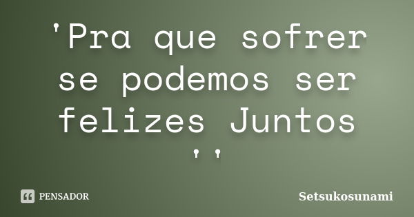 'Pra que sofrer se podemos ser felizes Juntos ''... Frase de Setsukosunami.