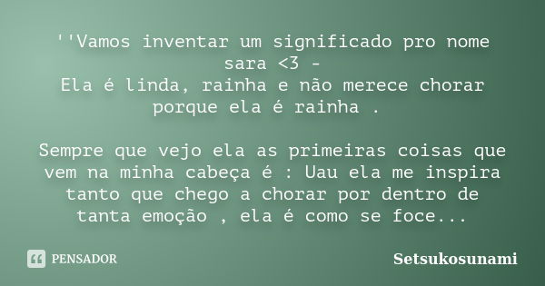 ''Vamos inventar um significado pro nome sara <3 - Ela é linda, rainha e não merece chorar porque ela é rainha . Sempre que vejo ela as primeiras coisas que ... Frase de Setsukosunami.