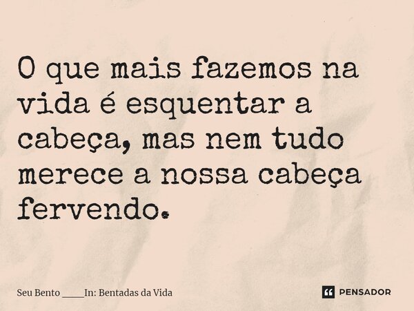 ⁠O que mais fazemos na vida é esquentar a cabeça, mas nem tudo merece a nossa cabeça fervendo.... Frase de Seu Bento ___In: Bentadas da Vida.